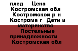 плед  › Цена ­ 1 500 - Костромская обл., Костромской р-н, Кострома г. Дети и материнство » Постельные принадлежности   . Костромская обл.